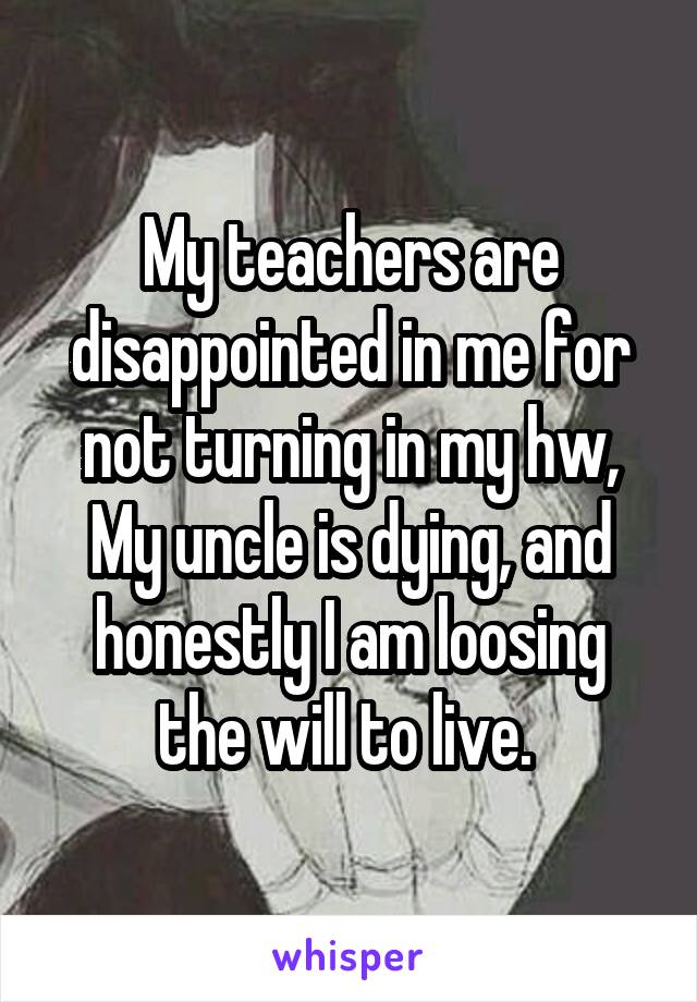 My teachers are disappointed in me for not turning in my hw, My uncle is dying, and honestly I am loosing the will to live. 