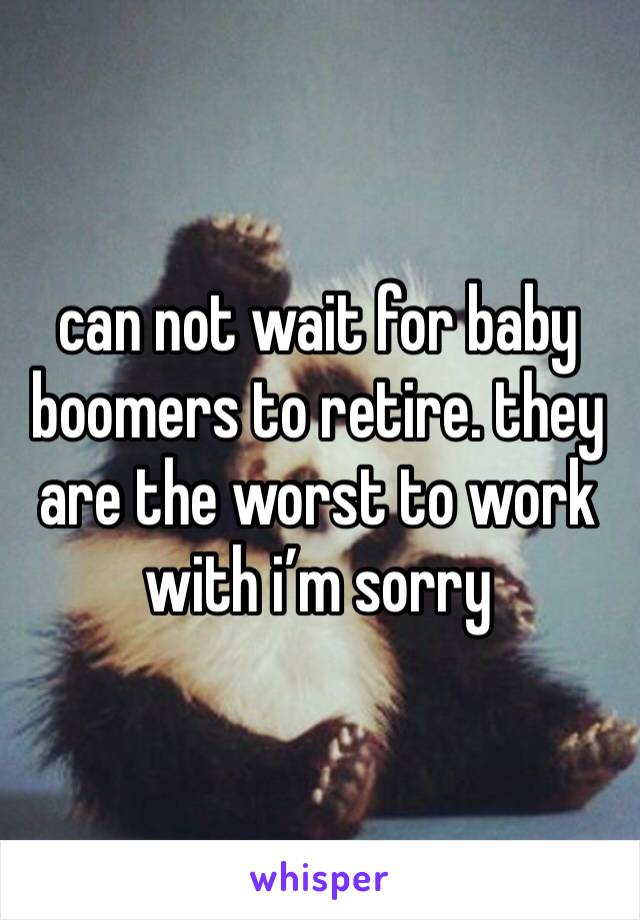 can not wait for baby boomers to retire. they are the worst to work with i’m sorry 
