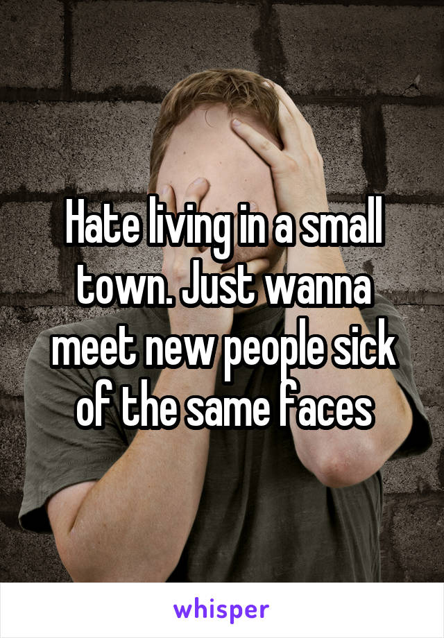 Hate living in a small town. Just wanna meet new people sick of the same faces