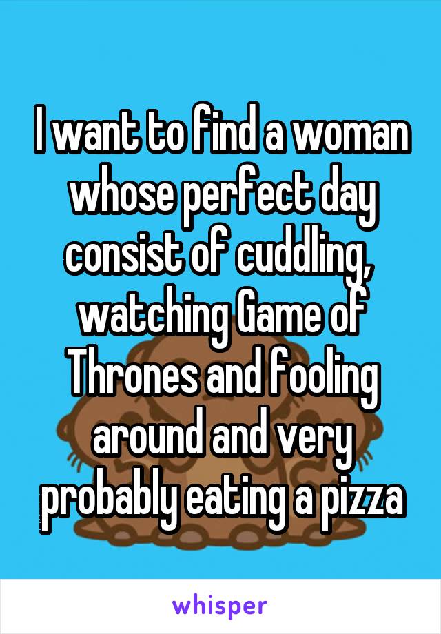 I want to find a woman whose perfect day consist of cuddling,  watching Game of Thrones and fooling around and very probably eating a pizza
