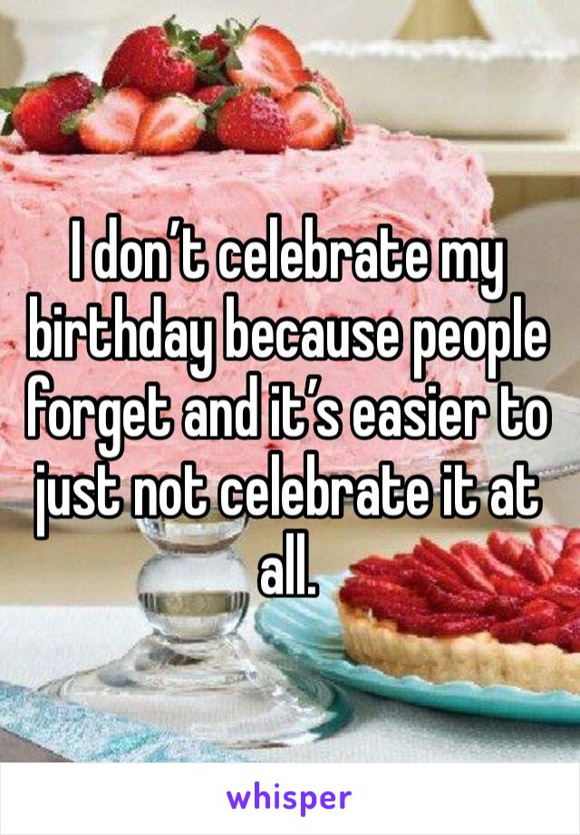 I don’t celebrate my birthday because people forget and it’s easier to just not celebrate it at all. 