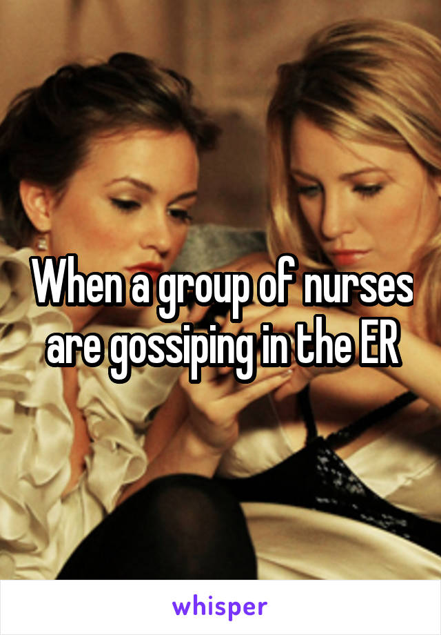 When a group of nurses are gossiping in the ER