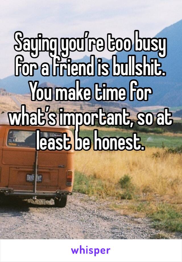 Saying you’re too busy for a friend is bullshit. You make time for what’s important, so at least be honest. 