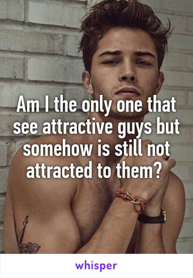 Am I the only one that see attractive guys but somehow is still not attracted to them? 