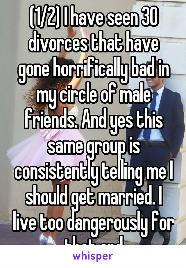(1/2) I have seen 30 divorces that have gone horrifically bad in my circle of male friends. And yes this same group is consistently telling me I should get married. I live too dangerously for that and