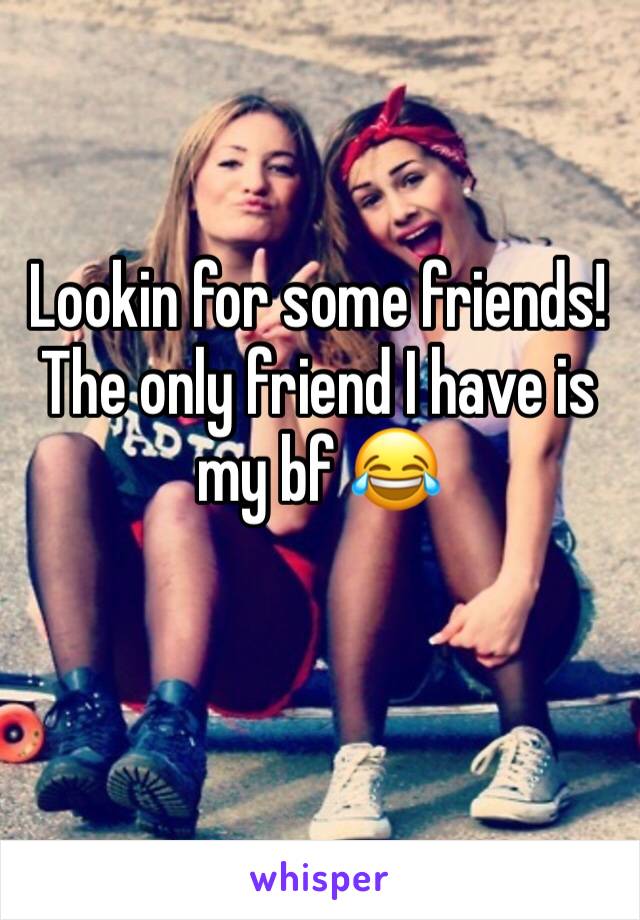 Lookin for some friends! The only friend I have is my bf 😂