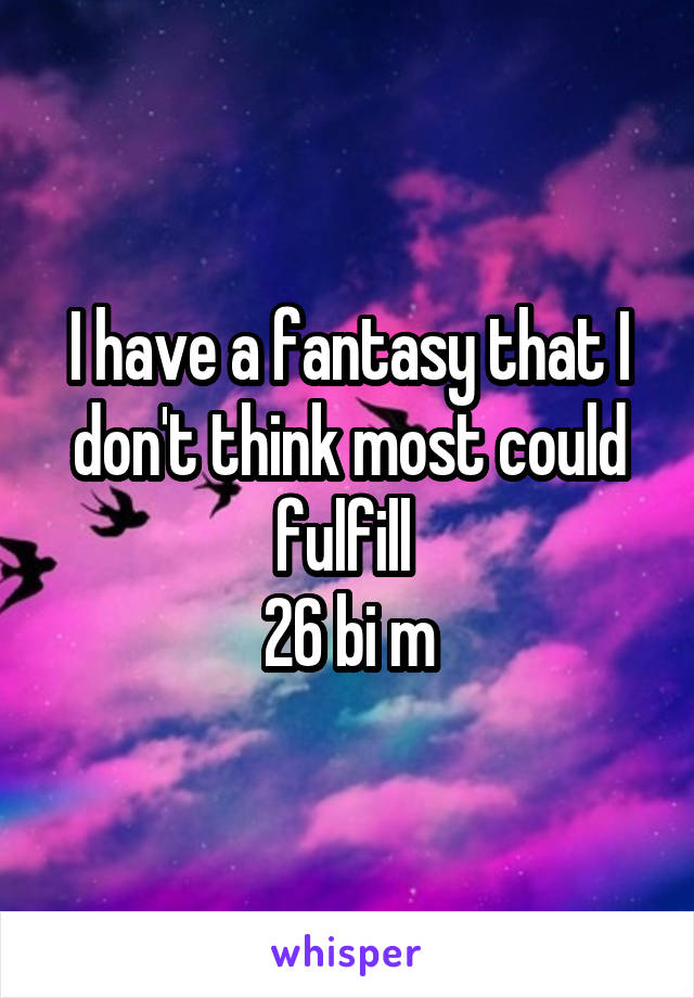 I have a fantasy that I don't think most could fulfill 
26 bi m