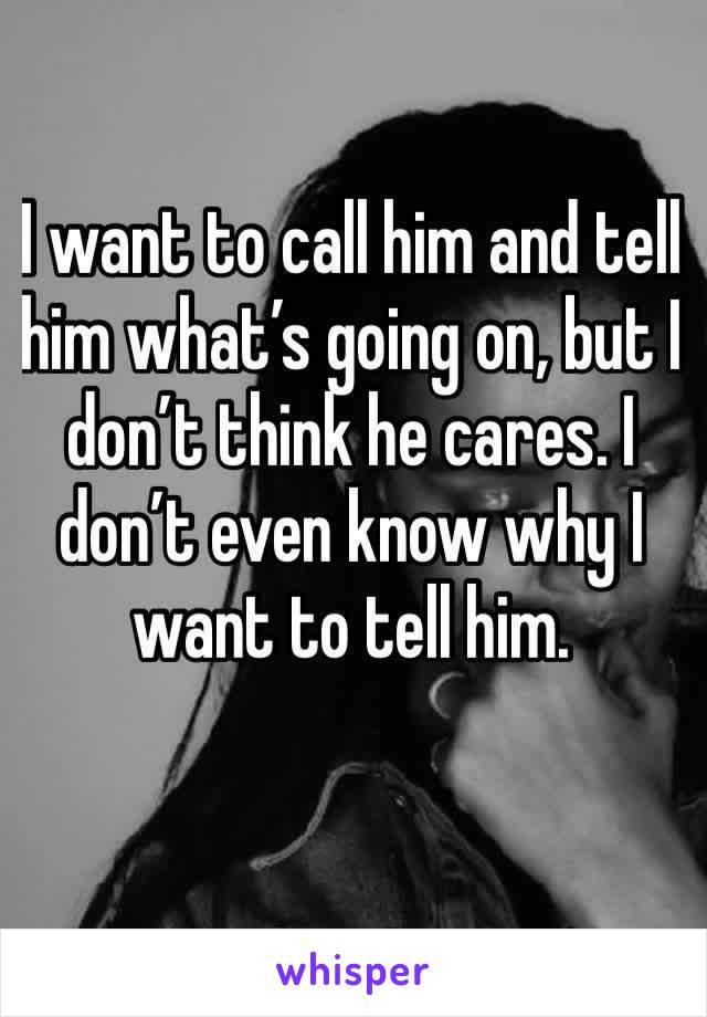 I want to call him and tell him what’s going on, but I don’t think he cares. I don’t even know why I want to tell him. 