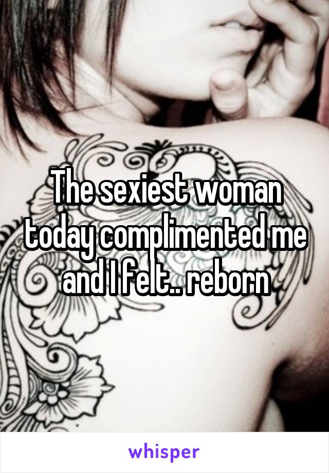The sexiest woman today complimented me and I felt.. reborn