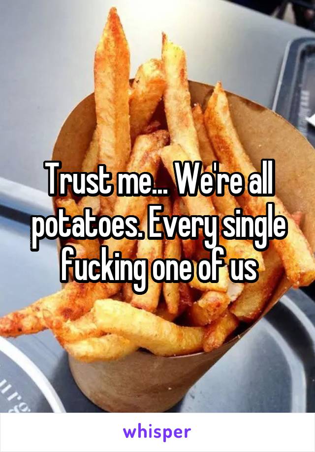 Trust me... We're all potatoes. Every single fucking one of us
