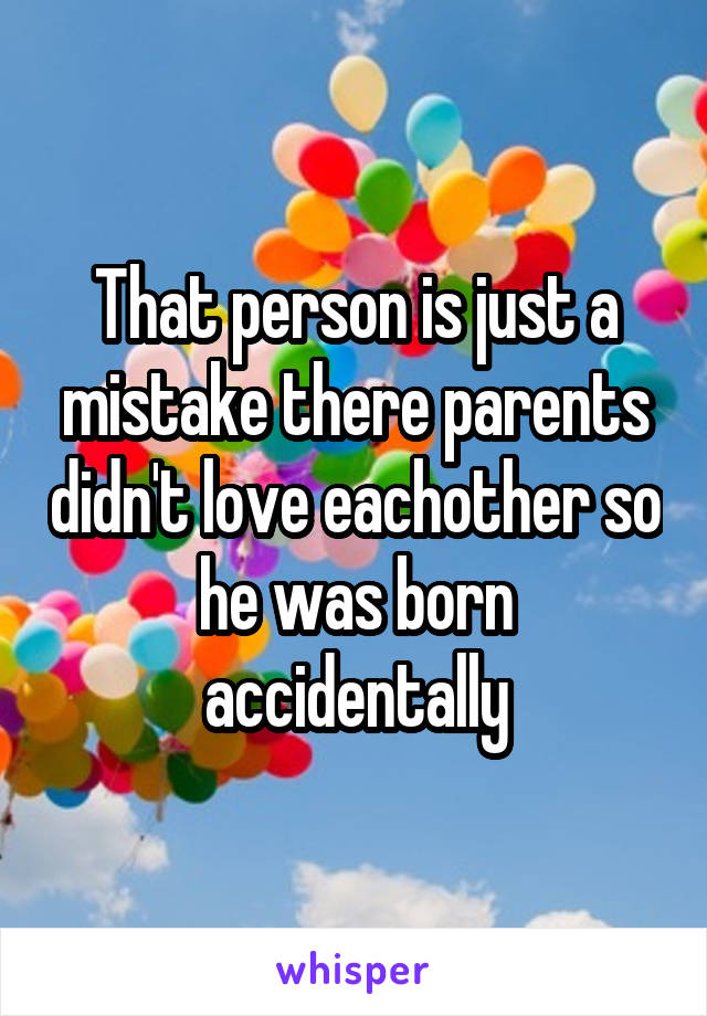 That person is just a mistake there parents didn't love eachother so he was born accidentally
