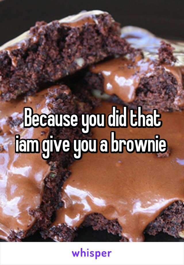 Because you did that iam give you a brownie 