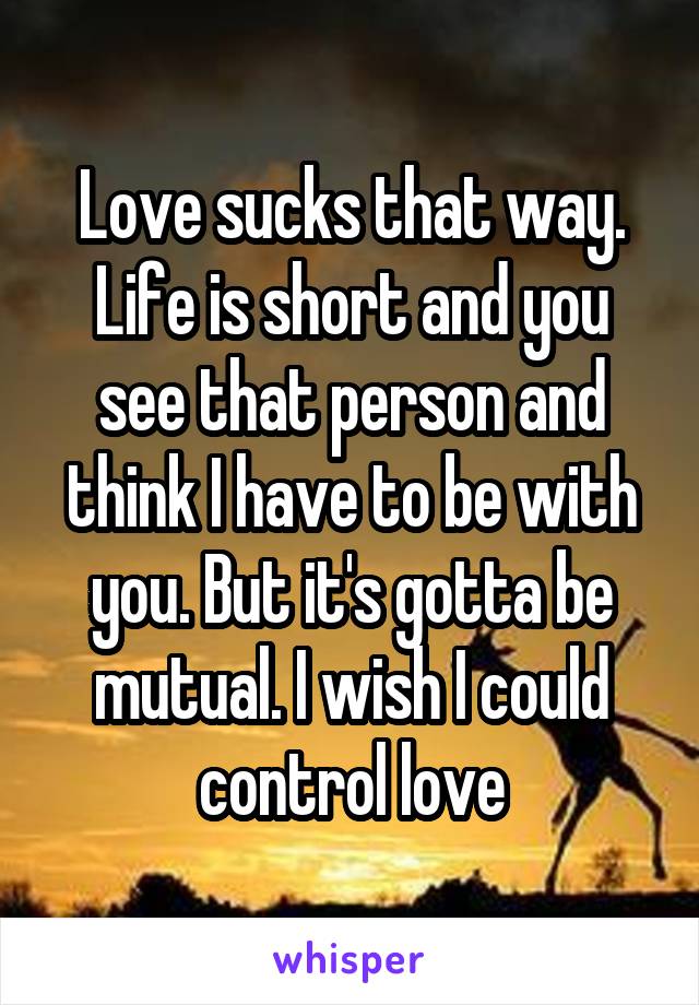 Love sucks that way. Life is short and you see that person and think I have to be with you. But it's gotta be mutual. I wish I could control love