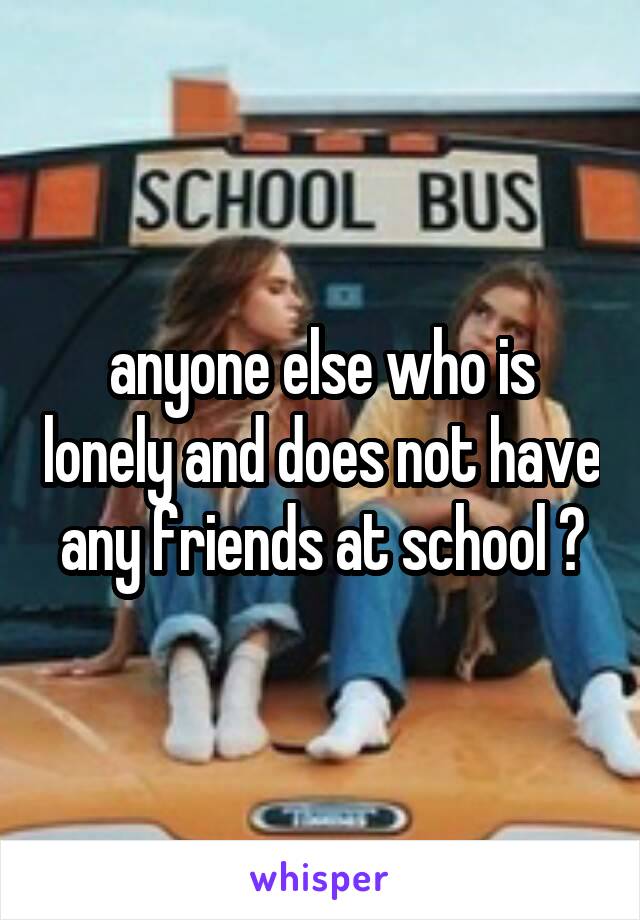 anyone else who is lonely and does not have any friends at school ?