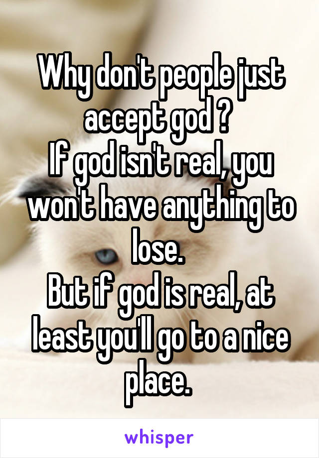 Why don't people just accept god ? 
If god isn't real, you won't have anything to lose. 
But if god is real, at least you'll go to a nice place. 