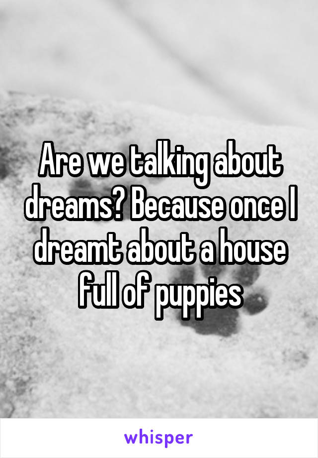 Are we talking about dreams? Because once I dreamt about a house full of puppies