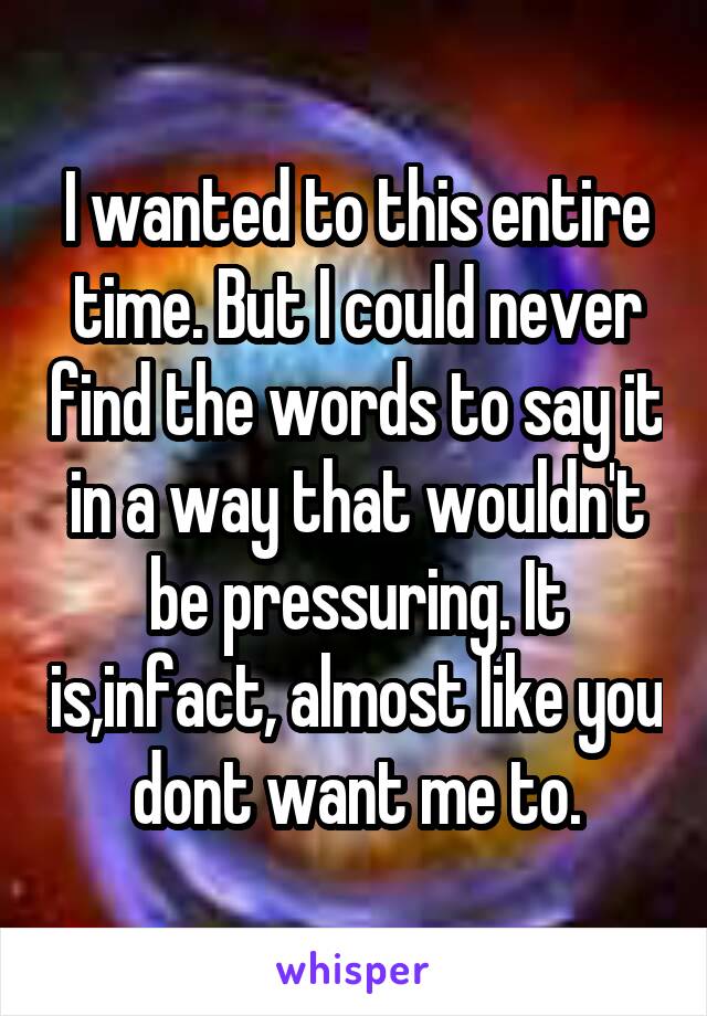 I wanted to this entire time. But I could never find the words to say it in a way that wouldn't be pressuring. It is,infact, almost like you dont want me to.