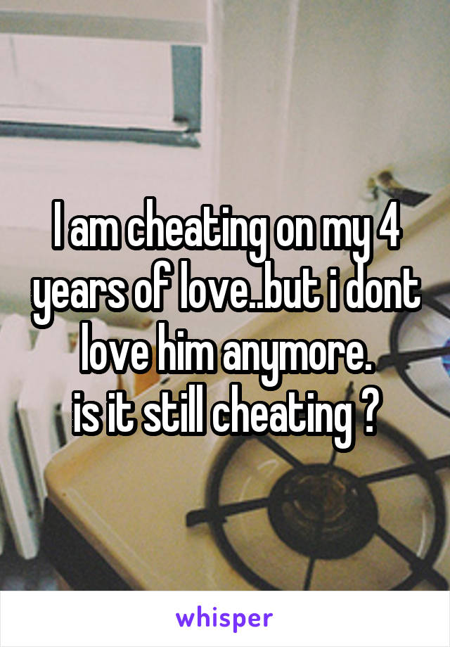 I am cheating on my 4 years of love..but i dont love him anymore.
is it still cheating ?