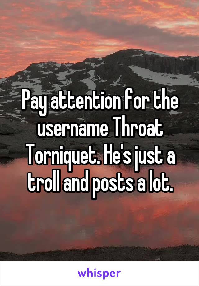 Pay attention for the username Throat Torniquet. He's just a troll and posts a lot.