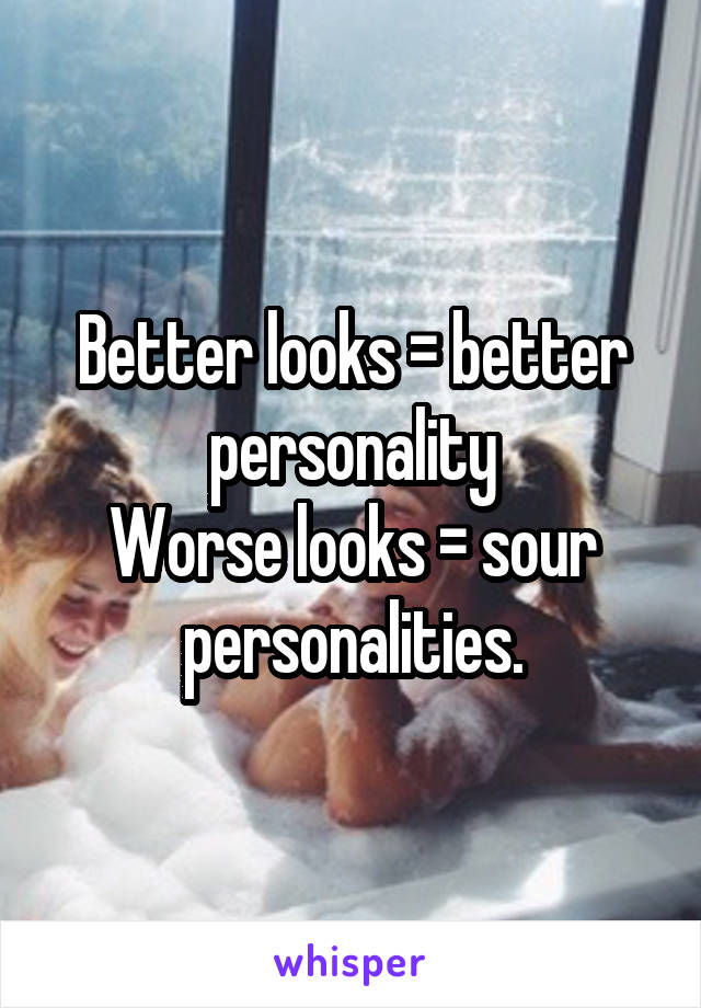 Better looks = better personality
Worse looks = sour personalities.