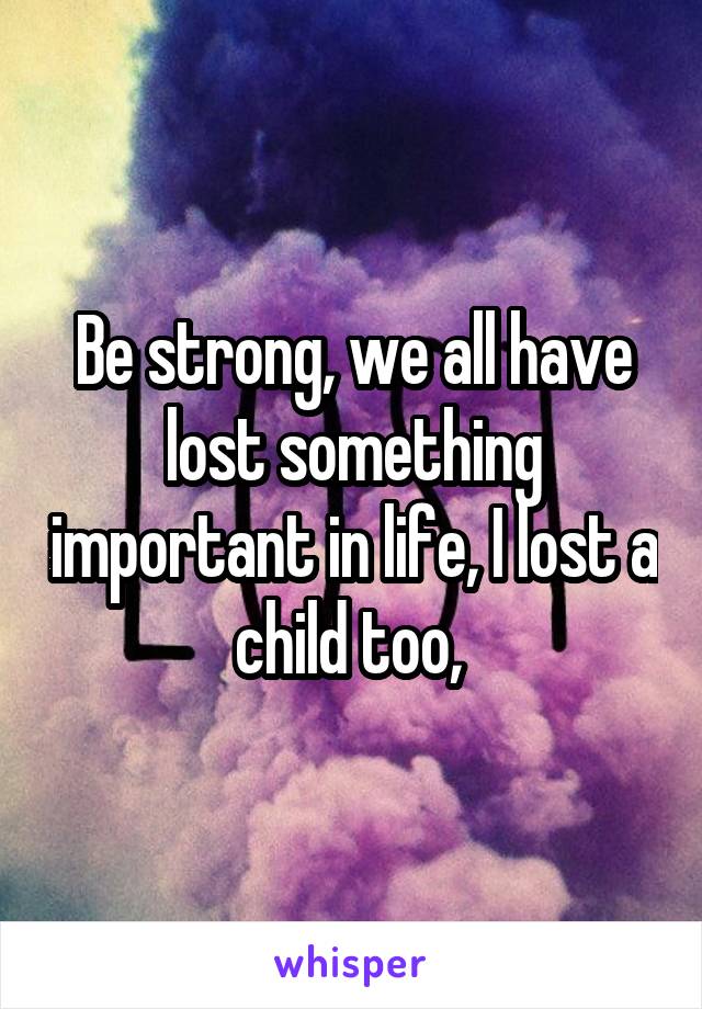 Be strong, we all have lost something important in life, I lost a child too, 