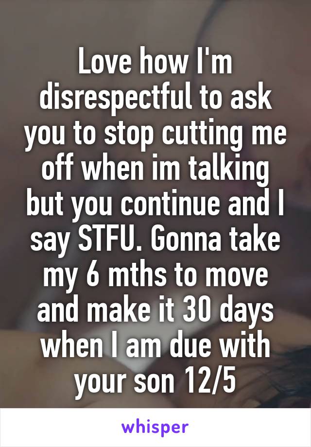 Love how I'm disrespectful to ask you to stop cutting me off when im talking but you continue and I say STFU. Gonna take my 6 mths to move and make it 30 days when I am due with your son 12/5