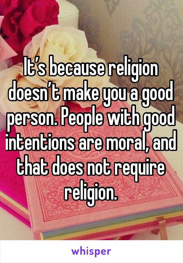 It’s because religion doesn’t make you a good person. People with good intentions are moral, and that does not require religion. 
