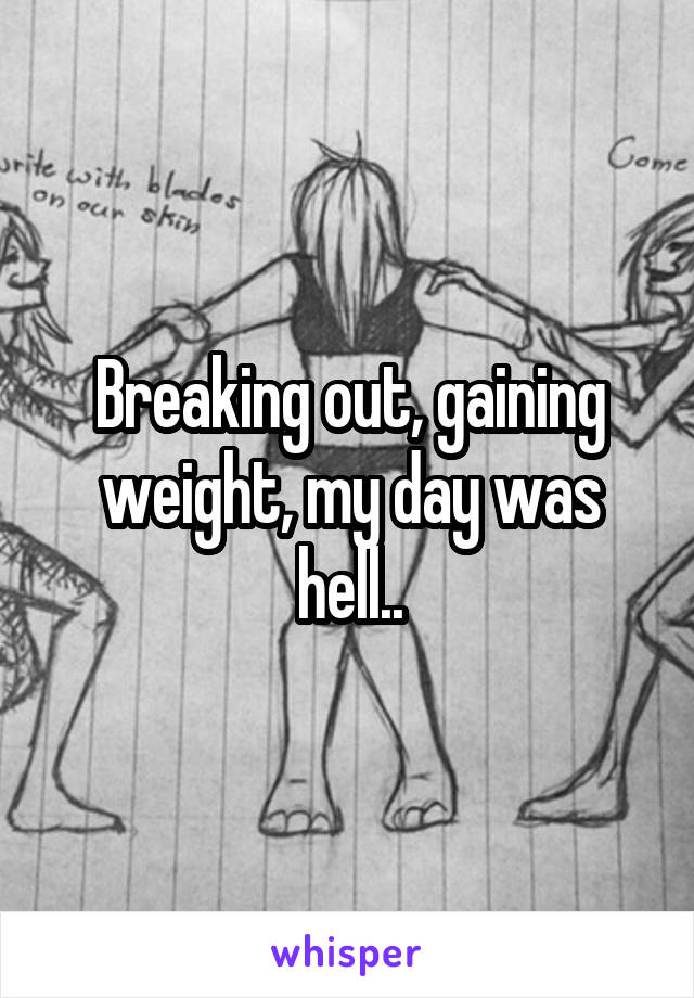 Breaking out, gaining weight, my day was hell..