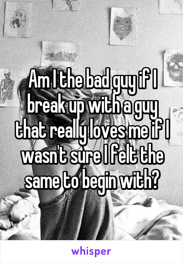 Am I the bad guy if I break up with a guy that really loves me if I wasn't sure I felt the same to begin with?