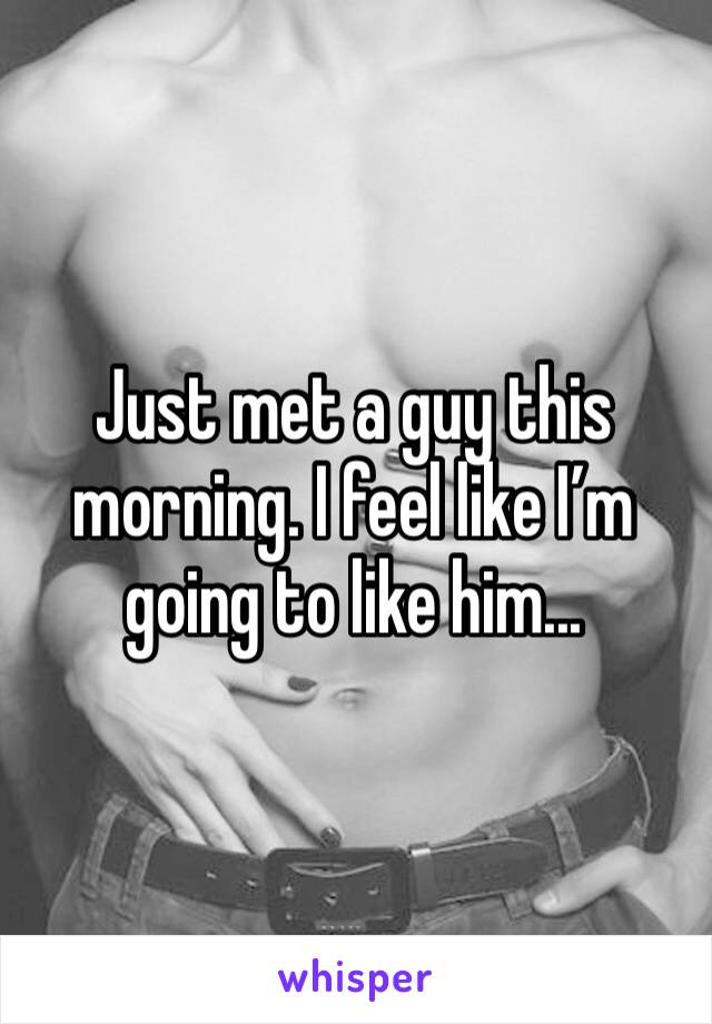 Just met a guy this morning. I feel like I’m going to like him...
