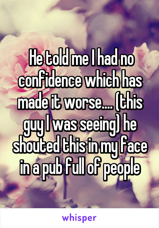  He told me I had no confidence which has made it worse.... (this guy I was seeing) he shouted this in my face in a pub full of people