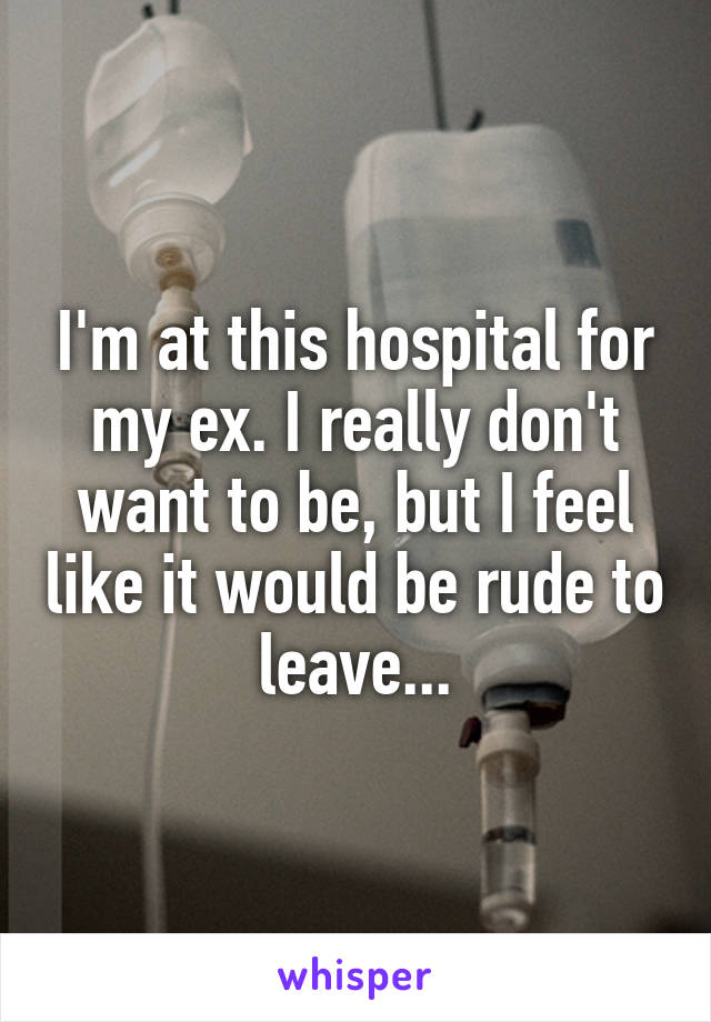 I'm at this hospital for my ex. I really don't want to be, but I feel like it would be rude to leave...