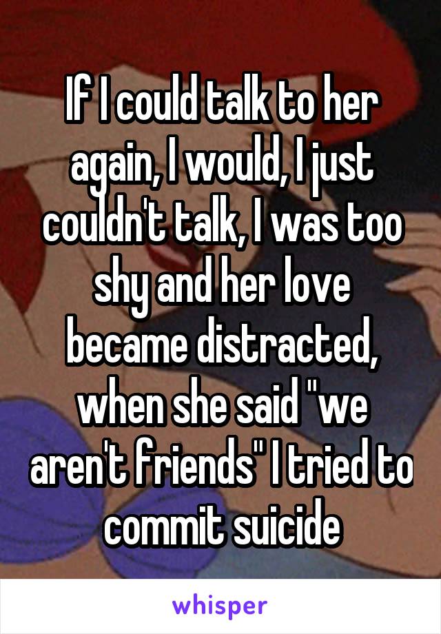 If I could talk to her again, I would, I just couldn't talk, I was too shy and her love became distracted, when she said "we aren't friends" I tried to commit suicide
