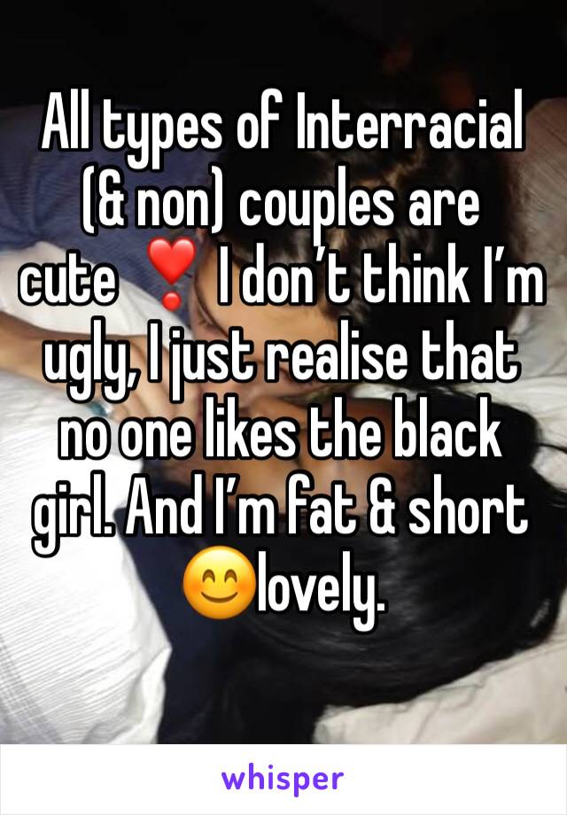 All types of Interracial (& non) couples are cute ❣️ I don’t think I’m ugly, I just realise that no one likes the black girl. And I’m fat & short  😊lovely.