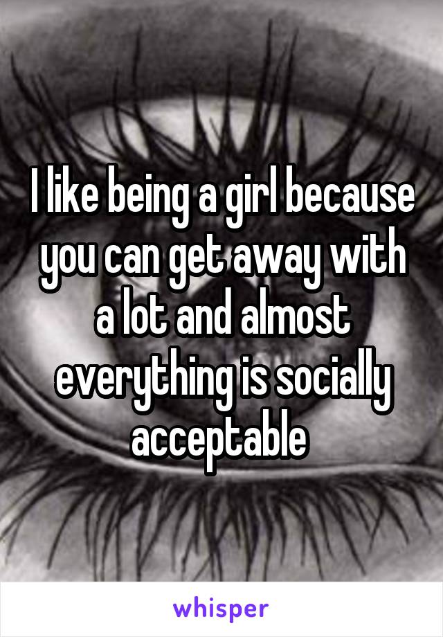 I like being a girl because you can get away with a lot and almost everything is socially acceptable 