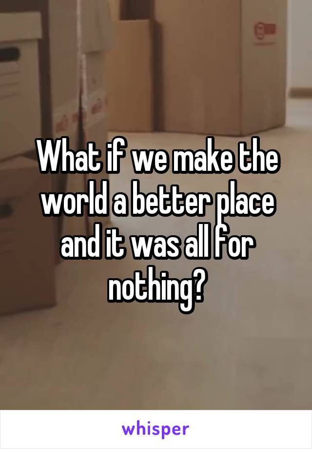 What if we make the world a better place and it was all for nothing?