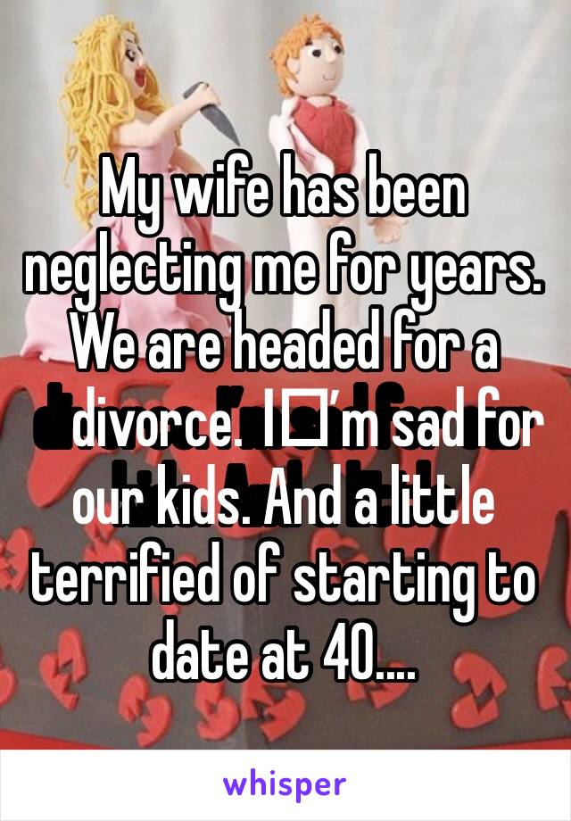 My wife has been neglecting me for years. We are headed for a divorce. I️’m sad for our kids. And a little terrified of starting to date at 40....