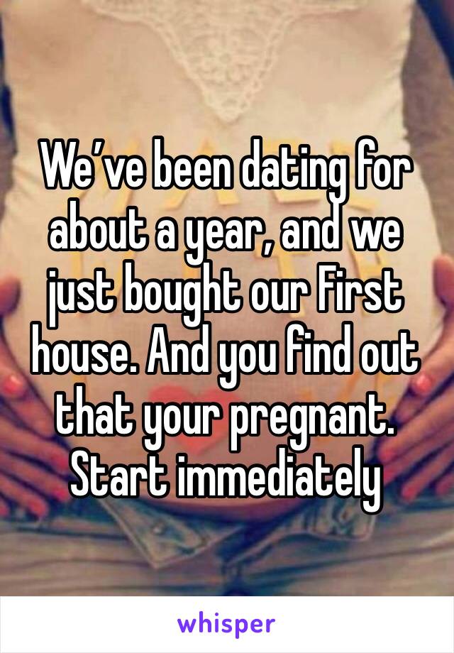 We’ve been dating for about a year, and we just bought our First house. And you find out that your pregnant. Start immediately 