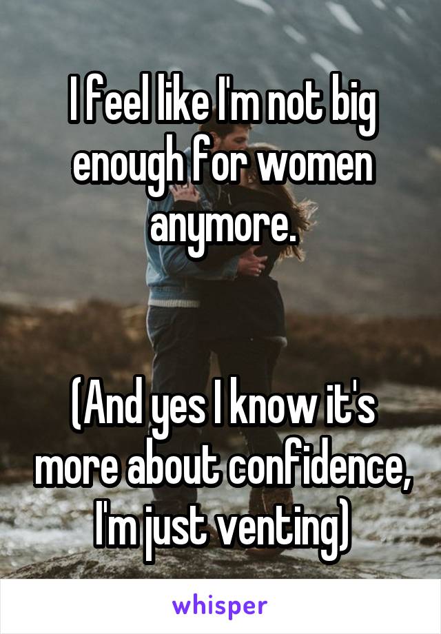 I feel like I'm not big enough for women anymore.


(And yes I know it's more about confidence, I'm just venting)