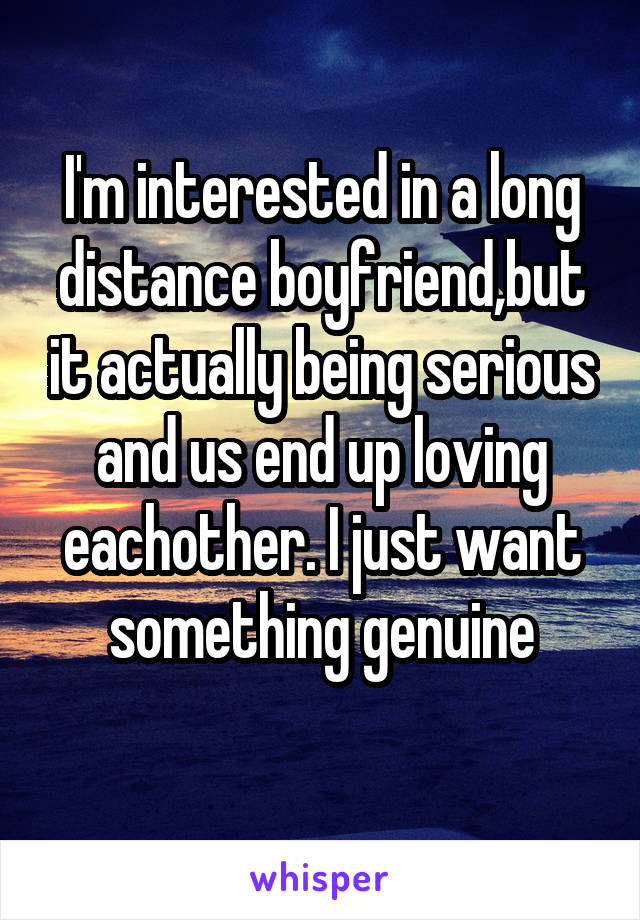 I'm interested in a long distance boyfriend,but it actually being serious and us end up loving eachother. I just want something genuine
