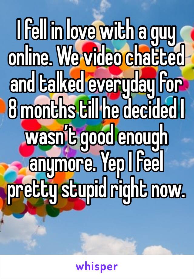 I fell in love with a guy online. We video chatted and talked everyday for 8 months till he decided I wasn’t good enough anymore. Yep I feel pretty stupid right now. 