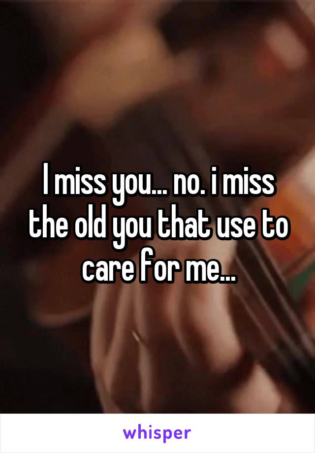 I miss you... no. i miss the old you that use to care for me...