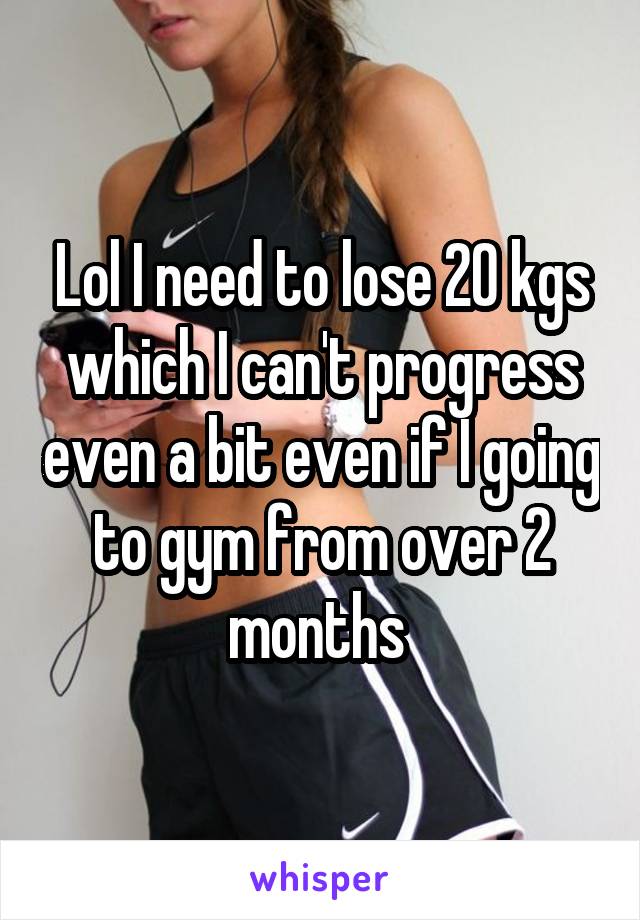 Lol I need to lose 20 kgs which I can't progress even a bit even if I going to gym from over 2 months 
