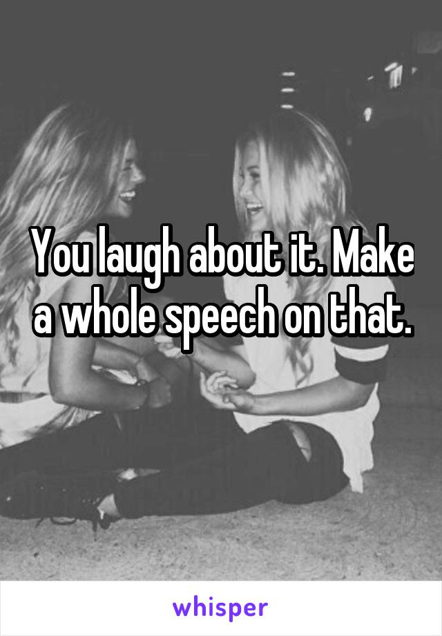 You laugh about it. Make a whole speech on that. 