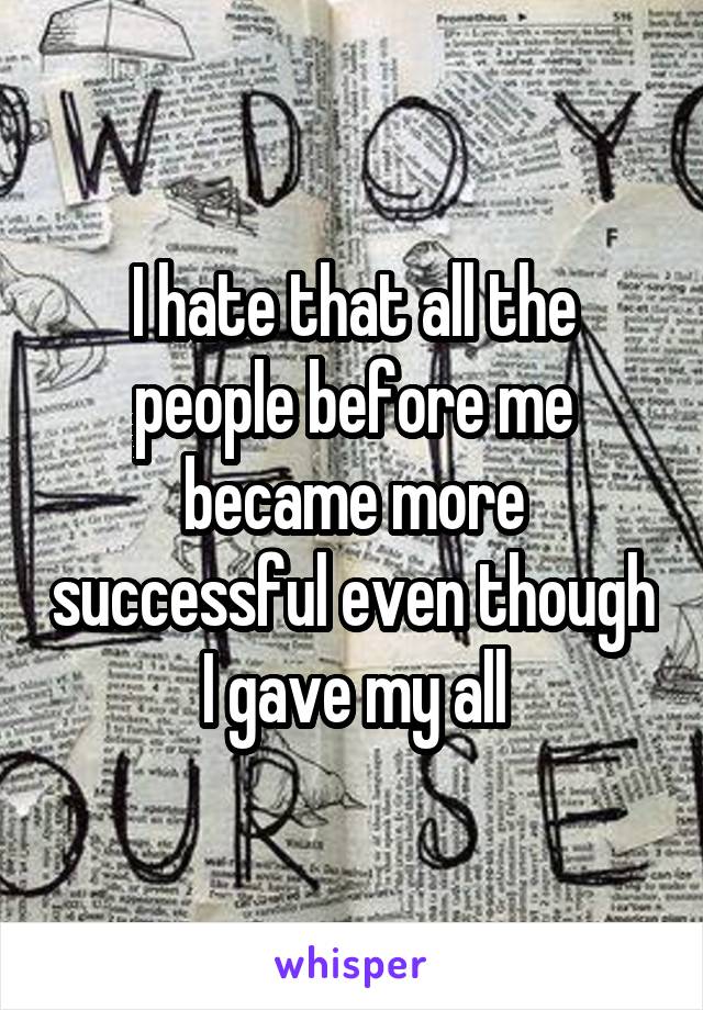 I hate that all the people before me became more successful even though I gave my all
