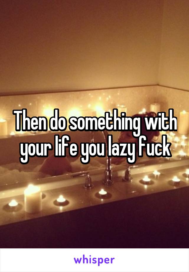 Then do something with your life you lazy fuck
