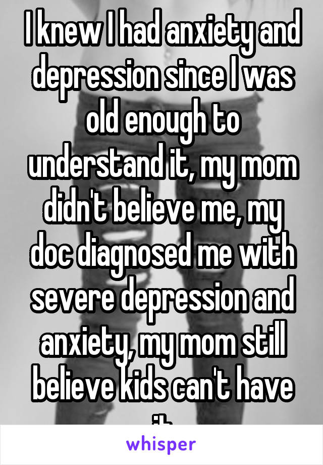 I knew I had anxiety and depression since I was old enough to understand it, my mom didn't believe me, my doc diagnosed me with severe depression and anxiety, my mom still believe kids can't have it