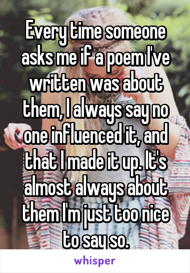 Every time someone asks me if a poem I've written was about them, I always say no one influenced it, and that I made it up. It's almost always about them I'm just too nice to say so.