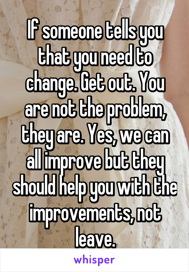 If someone tells you that you need to change. Get out. You are not the problem, they are. Yes, we can all improve but they should help you with the improvements, not leave.