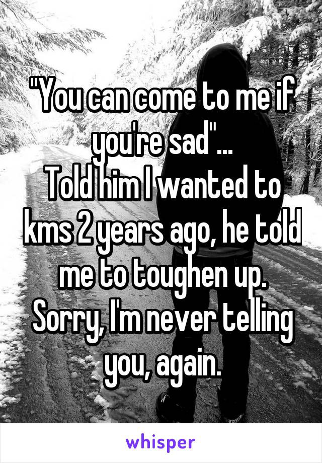 "You can come to me if you're sad"...
Told him I wanted to kms 2 years ago, he told me to toughen up. Sorry, I'm never telling you, again.